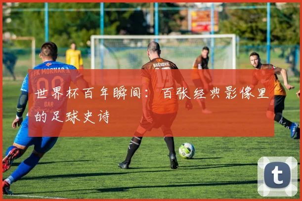 世界杯百年瞬间：百张经典影像里的足球史诗
