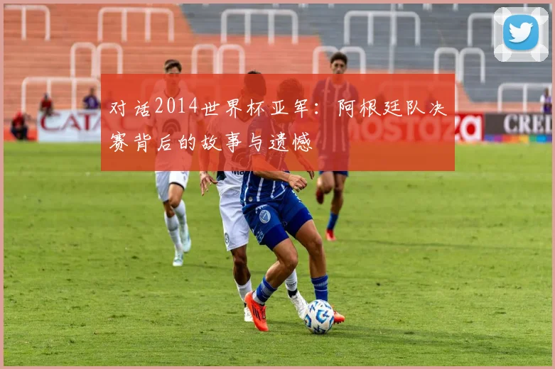 对话2014世界杯亚军：阿根廷队决赛背后的故事与遗憾