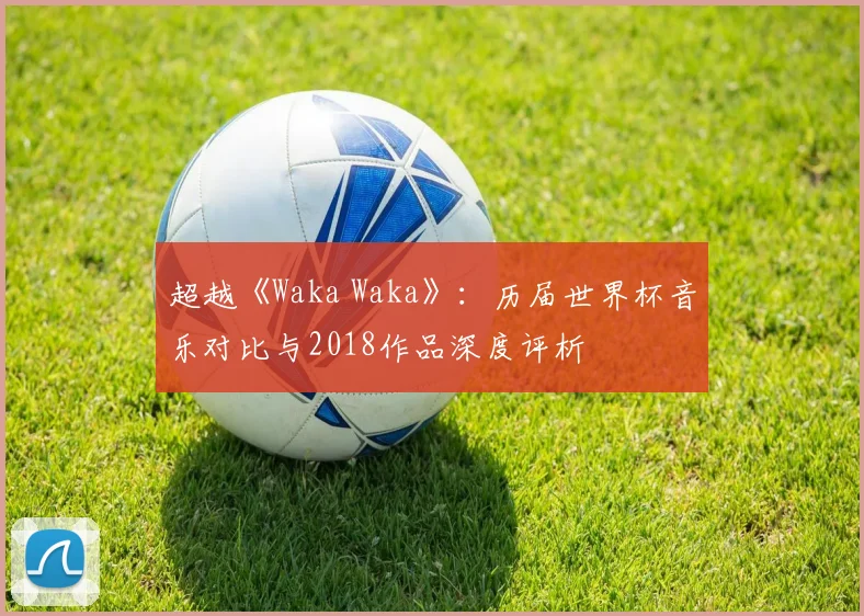 超越《Waka Waka》：历届世界杯音乐对比与2018作品深度评析